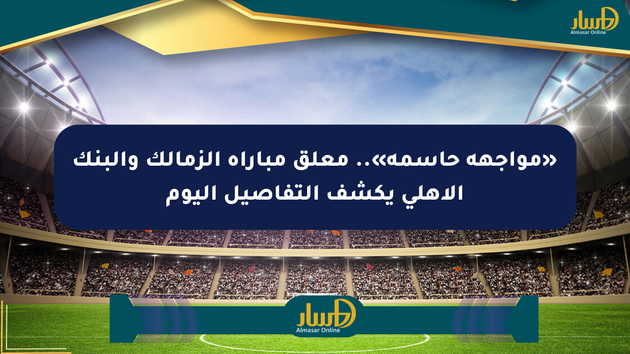 «مواجهة حاسمة».. معلق مباراة الزمالك والبنك الأهلي يكشف التفاصيل اليوم